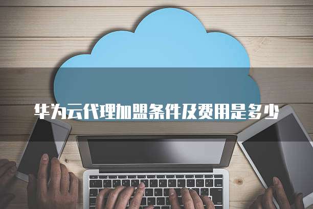 华为云代理加盟条件及费用是多少