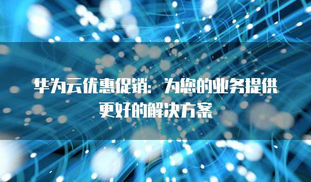 华为云优惠促销:为您的业务提供更好的解决方案