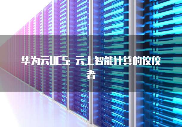 华为云UCS: 云上智能计算的佼佼者
