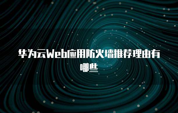 华为云Web应用防火墙推荐理由有哪些