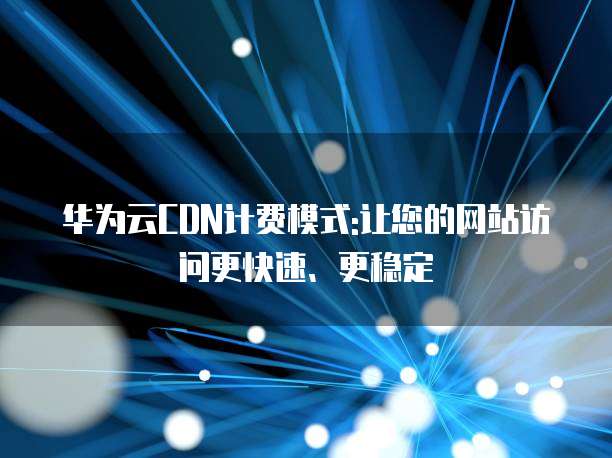 华为云CDN计费模式:让您的网站访问更快速、更稳定