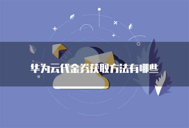 华为云代金券获取方法有哪些