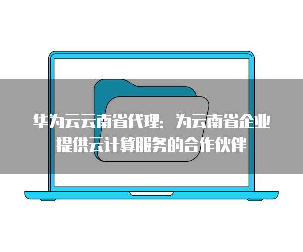 华为云云南省代理：为云南省企业提供云计算服务的合作伙伴