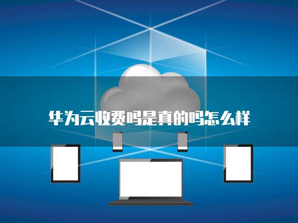 华为云收费吗是真的吗怎么样