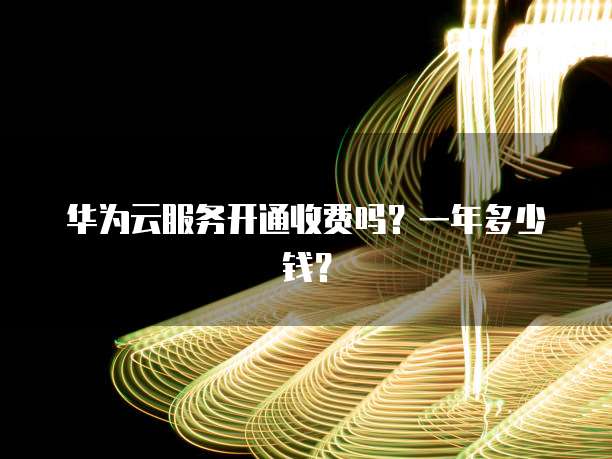 华为云服务开通收费吗?一年多少钱?