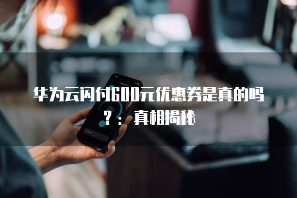 华为云闪付600元优惠券是真的吗?:真相揭秘