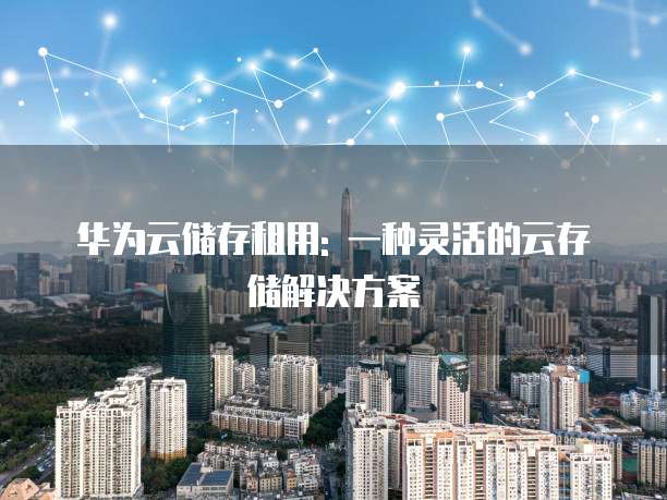 华为云储存租用: 一种灵活的云存储解决方案