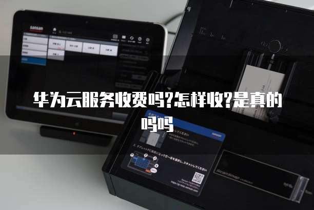 华为云服务收费吗?怎样收?是真的吗吗