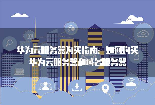 华为云服务器购买指南:如何购买华为云服务器和域名服务器