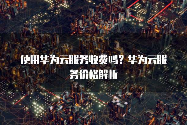 使用华为云服务收费吗?华为云服务价格解析