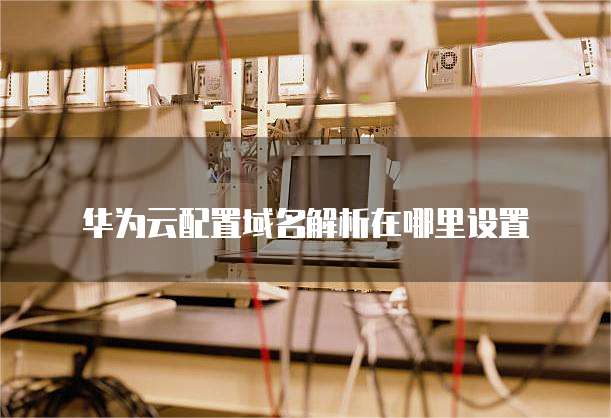 华为云配置域名解析在哪里设置