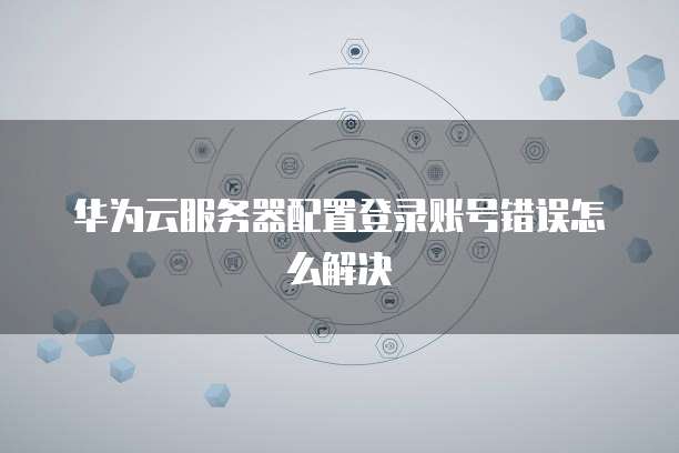 华为云服务器配置登录账号错误怎么解决