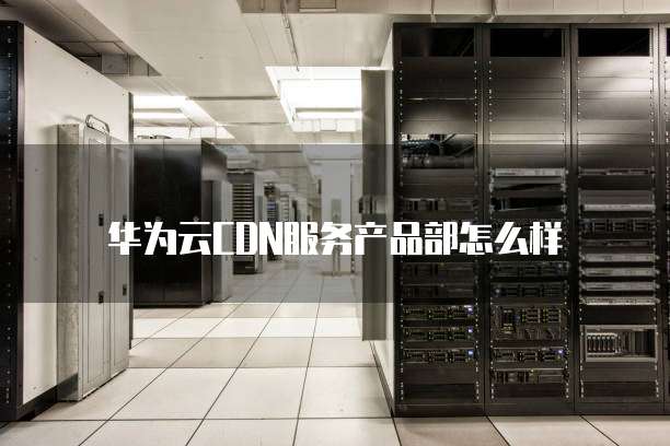 华为云CDN服务产品部怎么样