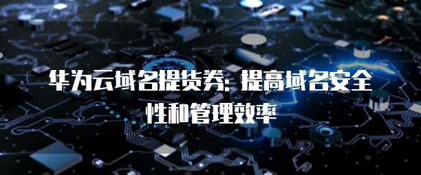 华为云域名提货券: 提高域名安全性和管理效率