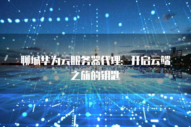 聊城华为云服务器代理:开启云端之旅的钥匙