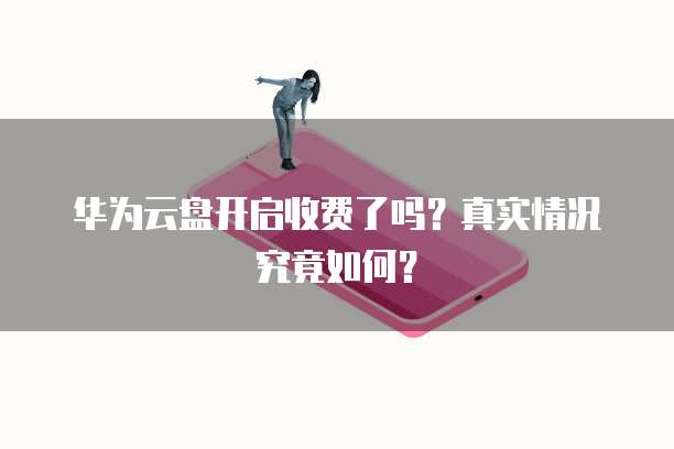 华为云盘开启收费了吗?真实情况究竟如何?