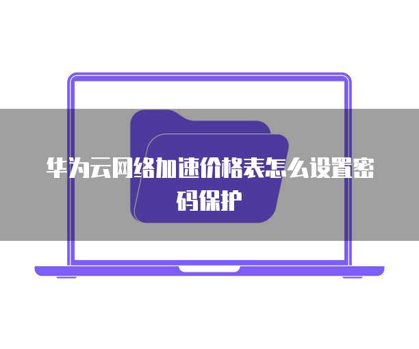 华为云网络加速价格表怎么设置密码保护