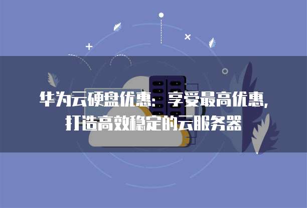 华为云硬盘优惠:享受最高优惠,打造高效稳定的云服务器