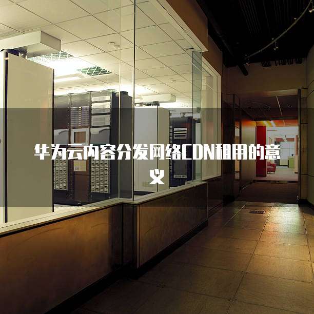 华为云内容分发网络CDN租用的意义