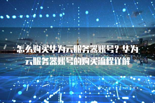 怎么购买华为云服务器账号?华为云服务器账号的购买流程详解