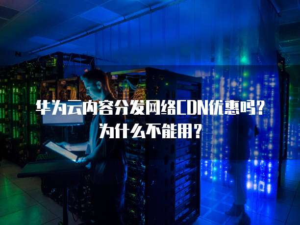 华为云内容分发网络CDN优惠吗？为什么不能用？