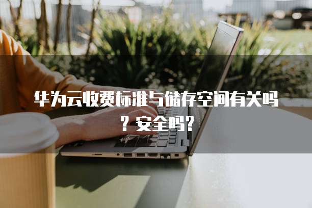 华为云收费标准与储存空间有关吗?安全吗?