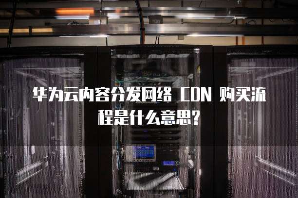 华为云内容分发网络 CDN 购买流程是什么意思?