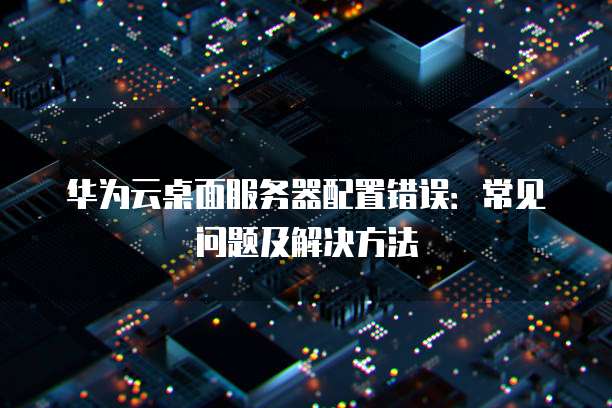 华为云桌面服务器配置错误:常见问题及解决方法