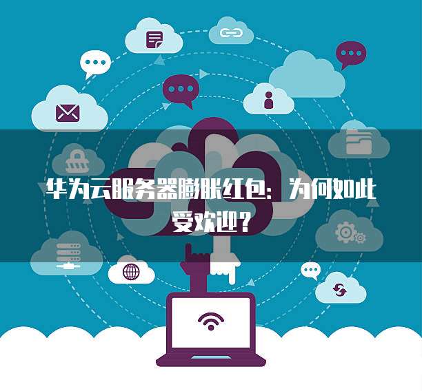 华为云服务器膨胀红包:为何如此受欢迎?