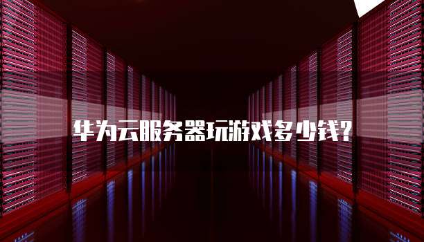 华为云服务器玩游戏多少钱?