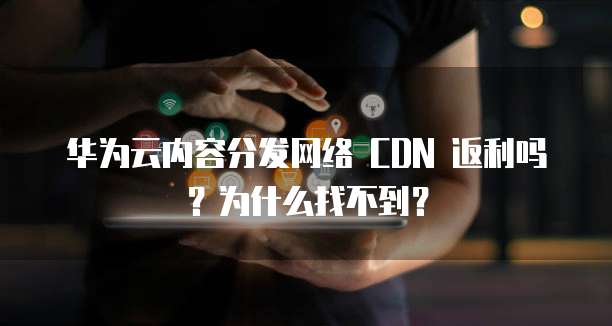 华为云内容分发网络 CDN 返利吗?为什么找不到?