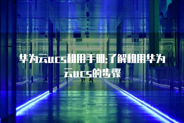华为云ucs租用手册:了解租用华为云ucs的步骤