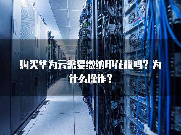购买华为云需要缴纳印花税吗?为什么操作?
