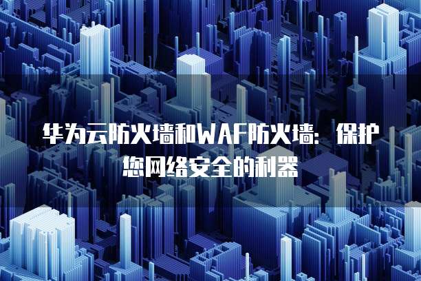 华为云防火墙和WAF防火墙:保护您网络安全的利器