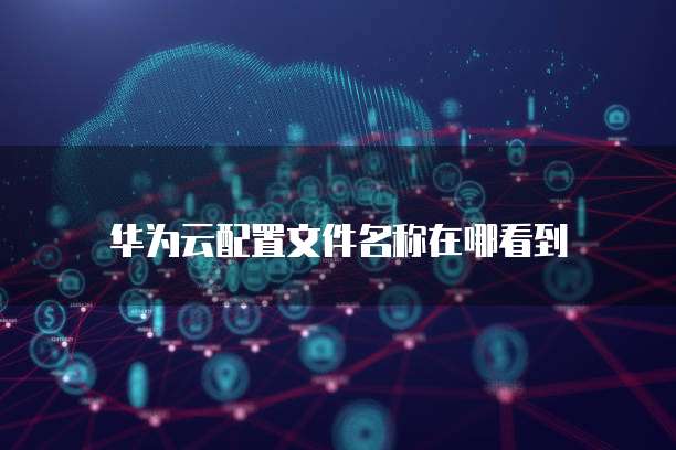 华为云配置文件名称在哪看到