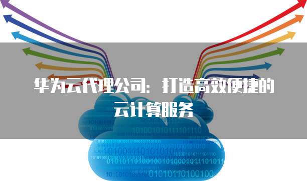 华为云代理公司:打造高效便捷的云计算服务