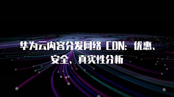 华为云内容分发网络 CDN:优惠、安全、真实性分析