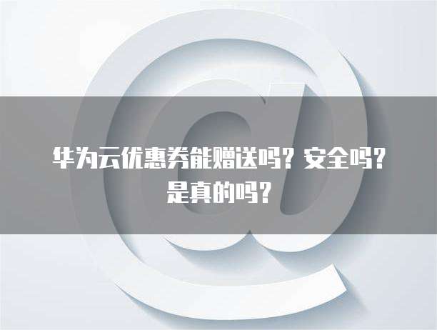华为云优惠券能赠送吗?安全吗?是真的吗?