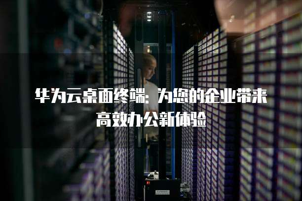 华为云桌面终端: 为您的企业带来高效办公新体验