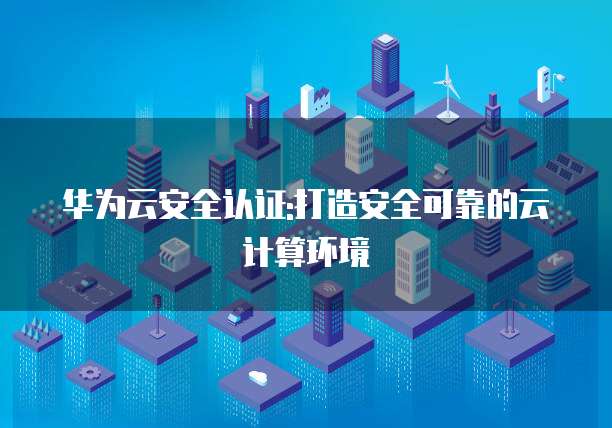 华为云安全认证:打造安全可靠的云计算环境