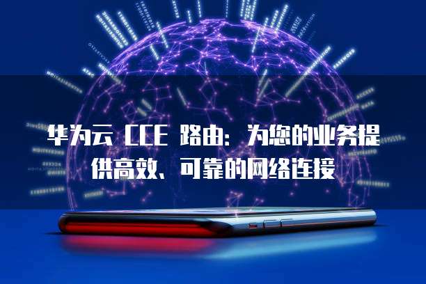 华为云 CCE 路由:为您的业务提供高效、可靠的网络连接