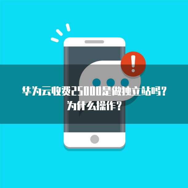 华为云收费25000是做独立站吗?为什么操作?