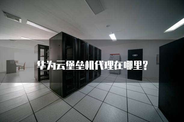 华为云堡垒机代理在哪里?