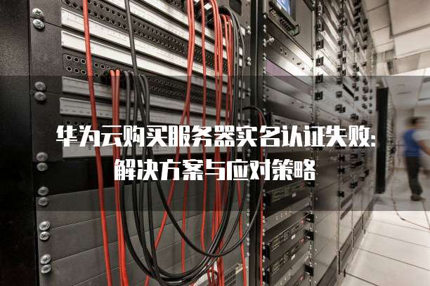 华为云购买服务器实名认证失败:解决方案与应对策略