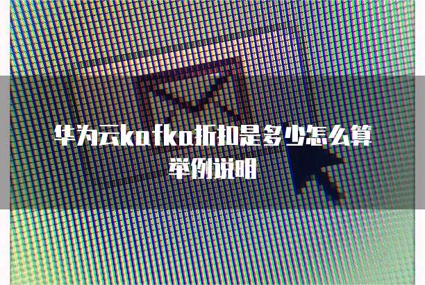华为云kafka折扣是多少怎么算举例说明
