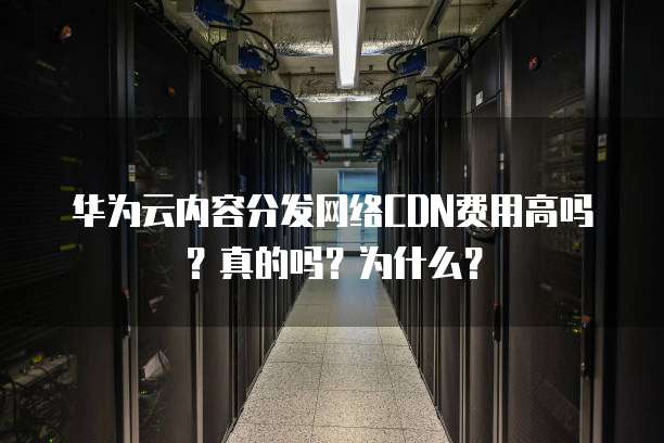 华为云内容分发网络CDN费用高吗?真的吗?为什么?