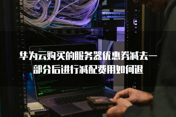 华为云购买的服务器优惠券减去一部分后进行减配费用如何退