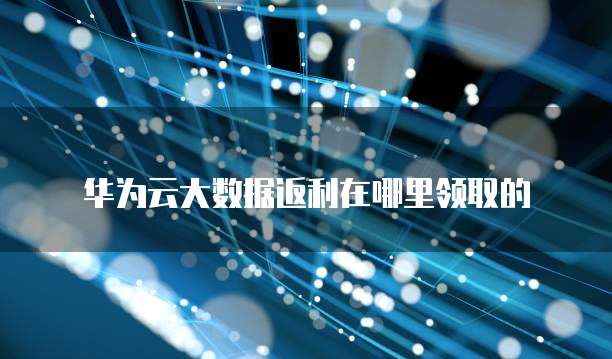 华为云大数据返利在哪里领取的