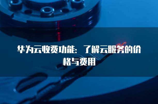 华为云收费功能:了解云服务的价格与费用