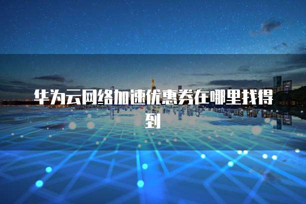 华为云网络加速优惠券在哪里找得到